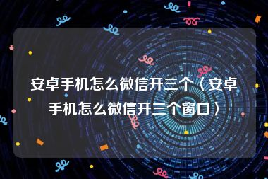 安卓手机怎么微信开三个〈安卓手机怎么微信开三个窗口〉