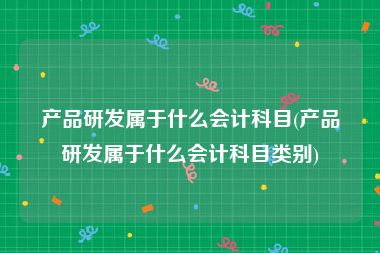 产品研发属于什么会计科目(产品研发属于什么会计科目类别)