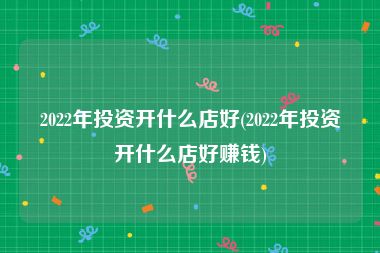 2022年投资开什么店好(2022年投资开什么店好赚钱)