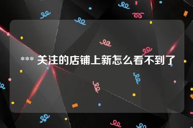  *** 关注的店铺上新怎么看不到了