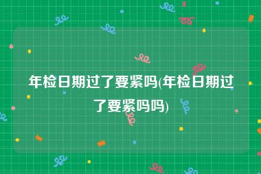 年检日期过了要紧吗(年检日期过了要紧吗吗)