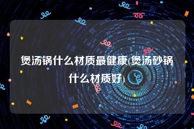 煲汤锅什么材质最健康(煲汤砂锅什么材质好)