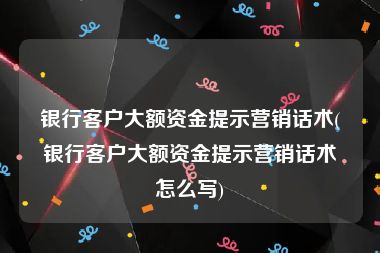 银行客户大额资金提示营销话术(银行客户大额资金提示营销话术怎么写)