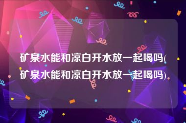 矿泉水能和凉白开水放一起喝吗(矿泉水能和凉白开水放一起喝吗)