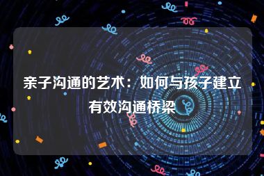 亲子沟通的艺术：如何与孩子建立有效沟通桥梁