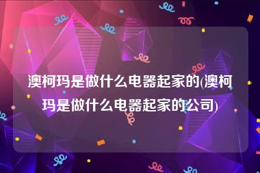 澳柯玛是做什么电器起家的(澳柯玛是做什么电器起家的公司)