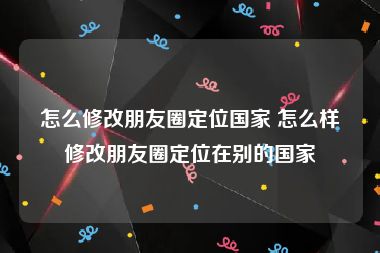 怎么修改朋友圈定位国家 怎么样修改朋友圈定位在别的国家