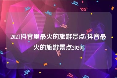 2021抖音里最火的旅游景点(抖音最火的旅游景点2020)