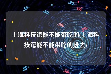 上海科技馆能不能带吃的(上海科技馆能不能带吃的进去)