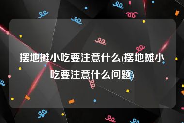 摆地摊小吃要注意什么(摆地摊小吃要注意什么问题)