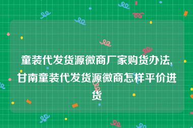 童装代发货源微商厂家购货办法,甘南童装代发货源微商怎样平价进货