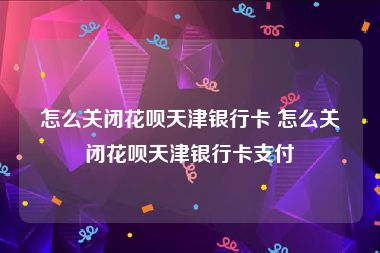 怎么关闭花呗天津银行卡 怎么关闭花呗天津银行卡支付