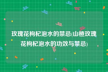 玫瑰花枸杞泡水的禁忌(山楂玫瑰花枸杞泡水的功效与禁忌)