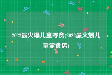 2022最火爆儿童零食(2022最火爆儿童零食店)