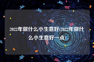 2022年做什么小生意好(2022年做什么小生意好一点)