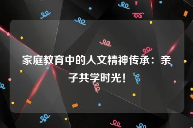 家庭教育中的人文精神传承：亲子共学时光！