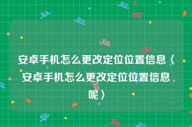 安卓手机怎么更改定位位置信息〈安卓手机怎么更改定位位置信息呢〉