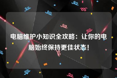 电脑维护小知识全攻略：让你的电脑始终保持更佳状态！