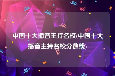 中国十大播音主持名校(中国十大播音主持名校分数线)