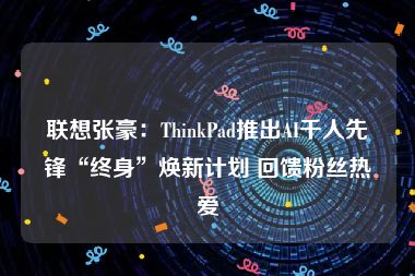 联想张豪：ThinkPad推出AI千人先锋“终身”焕新计划 回馈粉丝热爱