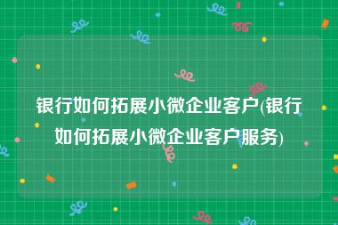 银行如何拓展小微企业客户(银行如何拓展小微企业客户服务)