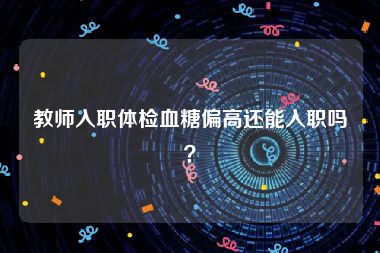 教师入职体检血糖偏高还能入职吗？