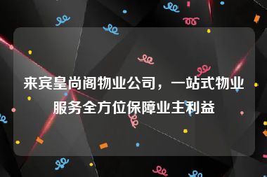 来宾皇尚阁物业公司，一站式物业服务全方位保障业主利益