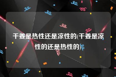 干姜是热性还是凉性的(干姜是凉性的还是热性的)