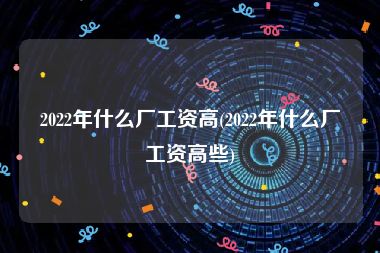 2022年什么厂工资高(2022年什么厂工资高些)