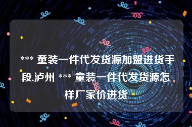  *** 童装一件代发货源加盟进货手段,泸州 *** 童装一件代发货源怎样厂家价进货