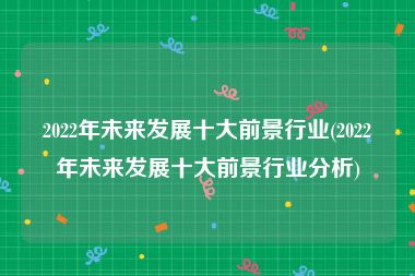 2022年未来发展十大前景行业(2022年未来发展十大前景行业分析)