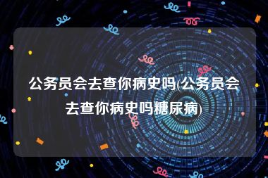 公务员会去查你病史吗(公务员会去查你病史吗糖尿病)