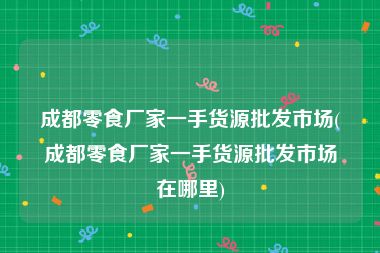 成都零食厂家一手货源批发市场(成都零食厂家一手货源批发市场在哪里)