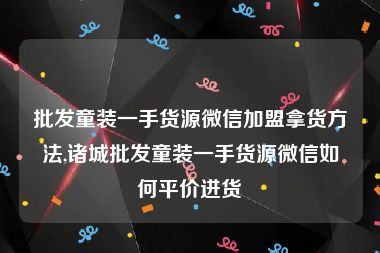 批发童装一手货源微信加盟拿货方法,诸城批发童装一手货源微信如何平价进货