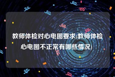 教师体检对心电图要求(教师体检心电图不正常有哪些情况) 