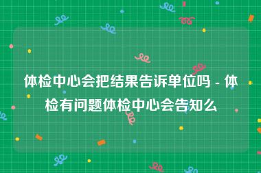 体检中心会把结果告诉单位吗 - 体检有问题体检中心会告知么