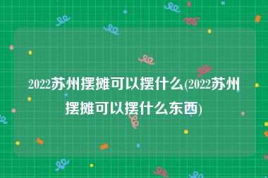 2022苏州摆摊可以摆什么(2022苏州摆摊可以摆什么东西)