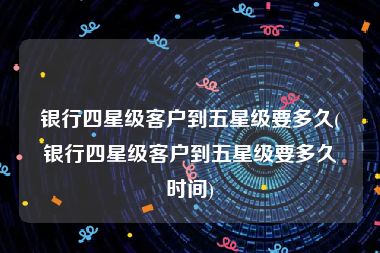 银行四星级客户到五星级要多久(银行四星级客户到五星级要多久时间)