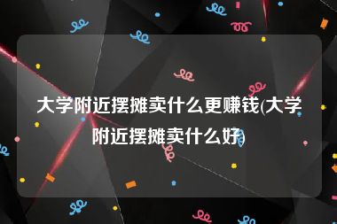 大学附近摆摊卖什么更赚钱(大学附近摆摊卖什么好)