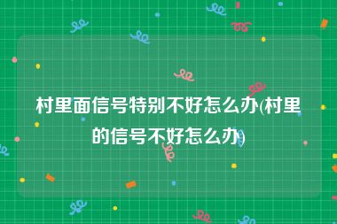 村里面信号特别不好怎么办(村里的信号不好怎么办)