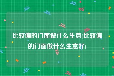 比较偏的门面做什么生意(比较偏的门面做什么生意好)