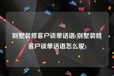 别墅装修客户谈单话语(别墅装修客户谈单话语怎么说)