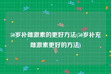 50岁补雌激素的更好方法(50岁补充雌激素更好的方法)