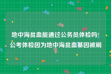 地中海贫血能通过公务员体检吗?公考体检因为地中海贫血基因被刷