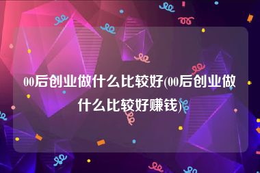 00后创业做什么比较好(00后创业做什么比较好赚钱)