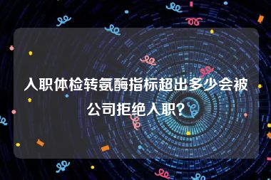 入职体检转氨酶指标超出多少会被公司拒绝入职？