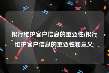 银行维护客户信息的重要性(银行维护客户信息的重要性和意义)