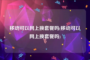 移动可以网上换套餐吗(移动可以网上换套餐吗)