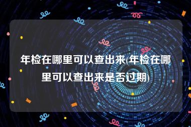 年检在哪里可以查出来(年检在哪里可以查出来是否过期)