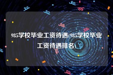 985学校毕业工资待遇(985学校毕业工资待遇排名)